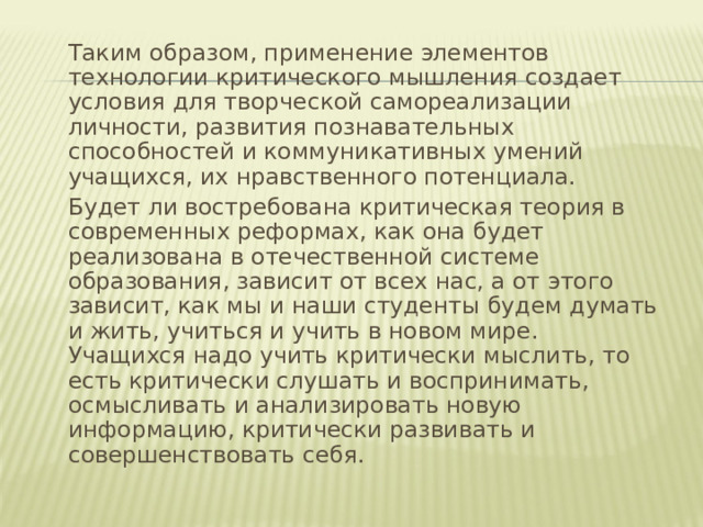  Таким образом, применение элементов технологии критического мышления создает условия для творческой самореализации личности, развития познавательных способностей и коммуникативных умений учащихся, их нравственного потенциала.  Будет ли востребована критическая теория в современных реформах, как она будет реализована в отечественной системе образования, зависит от всех нас, а от этого зависит, как мы и наши студенты будем думать и жить, учиться и учить в новом мире. Учащихся надо учить критически мыслить, то есть критически слушать и воспринимать, осмысливать и анализировать новую информацию, критически развивать и совершенствовать себя. 