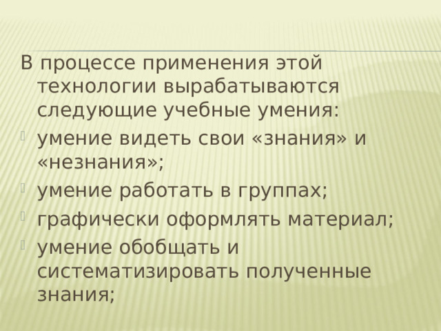 В процессе применения этой технологии вырабатываются следующие учебные умения: умение видеть свои «знания» и «незнания»; умение работать в группах; графически оформлять материал; умение обобщать и систематизировать полученные знания;   