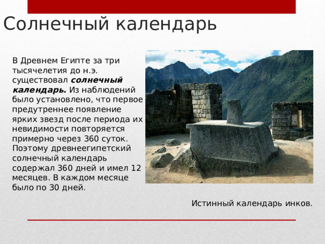 Солнечный календарь В Древнем Египте за три тысячелетия до н.э. существовал солнечный календарь. Из наблюдений было установлено, что первое предутреннее появление ярких звезд после периода их невидимости повторяется примерно через 360 суток. Поэтому древнеегипетский солнечный календарь содержал 360 дней и имел 12 месяцев. В каждом месяце было по 30 дней. Истинный календарь инков. 