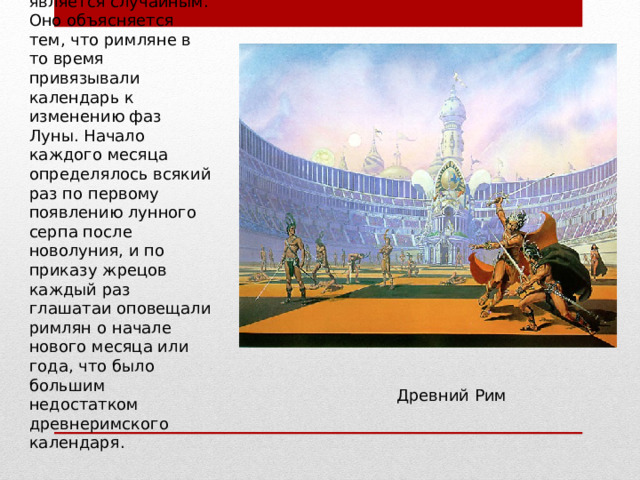 Такое совпадение не является случайным. Оно объясняется тем, что римляне в то время привязывали календарь к изменению фаз Луны. Начало каждого месяца определялось всякий раз по первому появлению лунного серпа после новолуния, и по приказу жрецов каждый раз глашатаи оповещали римлян о начале нового месяца или года, что было большим недостатком древнеримского календаря. Древний Рим 
