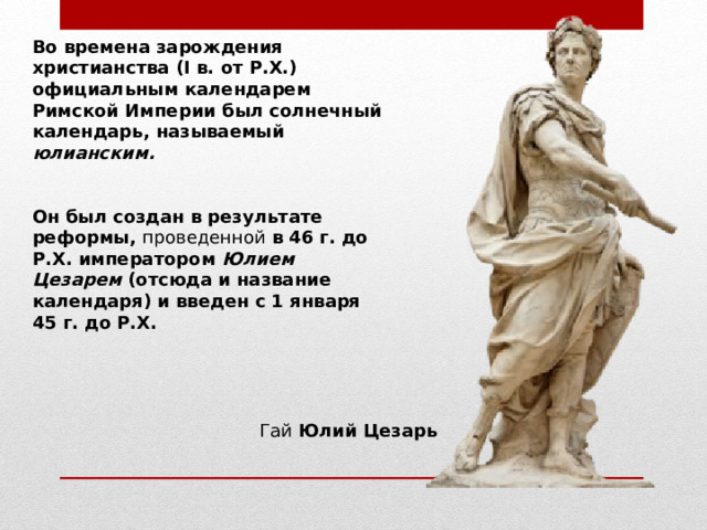 Во времена зарождения христианства ( I в. от Р.Х.) официальным календарем Римской Империи был солнечный календарь, называемый юлианским.    Он был создан в результате реформы, проведенной в 46 г. до Р.Х. императором Юлием Цезарем (отсюда и название календаря) и введен с 1 января 45 г. до Р.Х. Гай Юлий Цезарь 