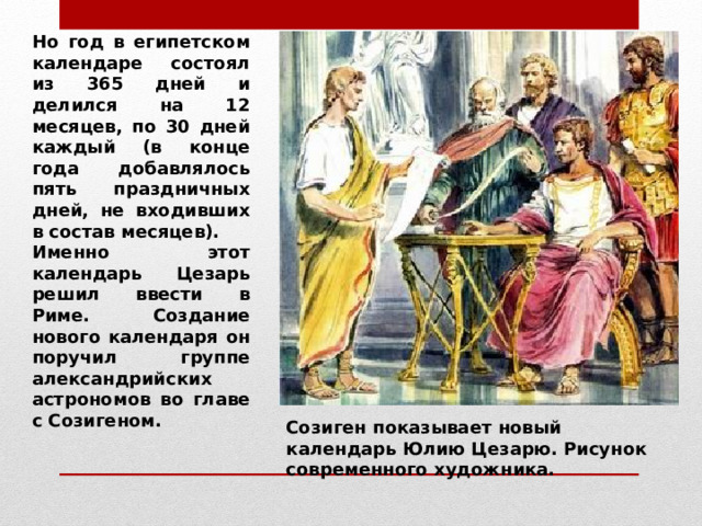 Но год в египетском календаре состоял из 365 дней и делился на 12 месяцев, по 30 дней каждый (в конце года добавлялось пять праздничных дней, не входивших в состав месяцев). Именно этот календарь Цезарь решил ввести в Риме. Создание нового календаря он поручил группе александрийских астрономов во главе с Созигеном. Созиген показывает новый календарь Юлию Цезарю. Рисунок современного художника. 