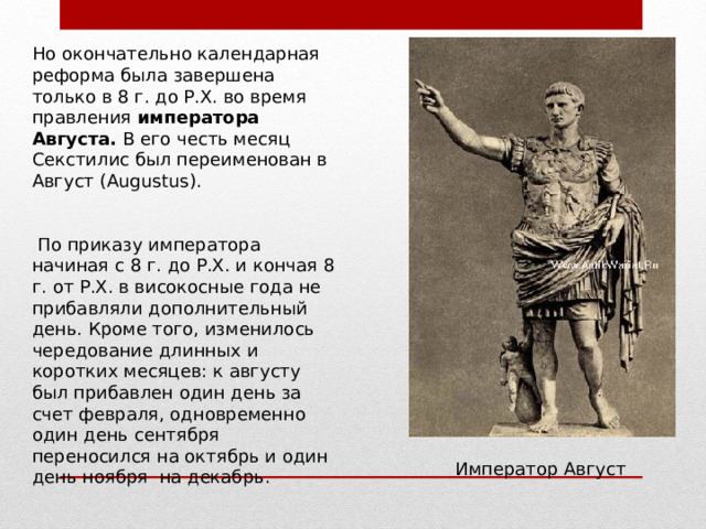 Но окончательно календарная реформа была завершена только в 8 г. до Р.Х. во время правления императора Августа. В его честь месяц Секстилис был переименован в Август ( Augustus ).  По приказу императора начиная с 8 г. до Р.Х. и кончая 8 г. от Р.Х. в високосные года не прибавляли дополнительный день. Кроме того, изменилось чередование длинных и коротких месяцев: к августу был прибавлен один день за счет февраля, одновременно один день сентября переносился на октябрь и один день ноября  на декабрь. Император Август 