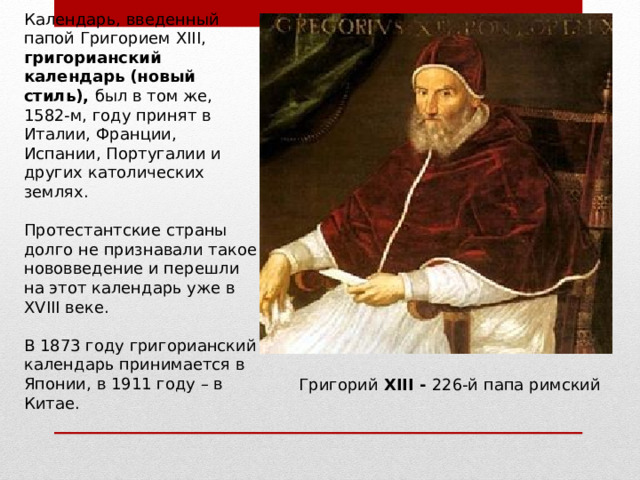 Календарь, введенный папой Григорием Х III , григорианский календарь   (новый стиль), был в том же, 1582‑м, году принят в Италии, Франции, Испании, Португалии и других католических землях. Протестантские страны долго не признавали такое нововведение и перешли на этот календарь уже в Х V III веке. В 1873 году григорианский календарь принимается в Японии, в 1911 году – в Китае. Григорий XIII - 226-й папа римский 