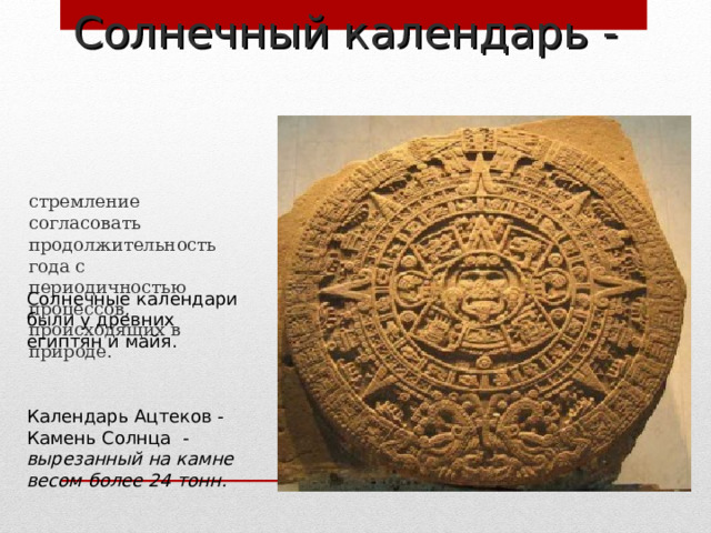 Солнечный календарь -   стремление согласовать продолжительность года с периодичностью процессов, происходящих в природе. Солнечные календари были у древних египтян и майя. Календарь Ацтеков - Камень Солнца - вырезанный на камне весом более 24 тонн. 