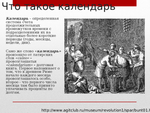 Что такое календарь  Календарь – определенная система счета продолжительных промежутков времени с подразделениями их на отдельные более короткие периоды (годы, месяцы, недели, дни).  Само же слово « календарь»  произошло от латирских слов «са leo » - провозглашатьи  «са lendarium » - долговая книга. Первое напоминает о том, что в древнем Риме начало каждого месяца провозглашалось особо, второе - что первого числа месяца там было принято уплачивать проценты по долгам. http://www.agitclub.ru/museum/revolution1/spar/bunt01.htm 
