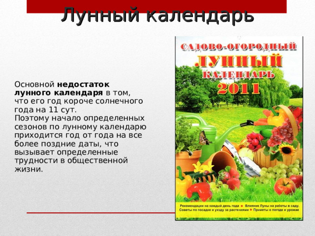 Лунный календарь Основной недостаток лунного календаря в том, что его год короче солнечного года на 11 сут. Поэтому начало определенных сезонов по лунному календарю приходится год от года на все более поздние даты, что вызывает определенные трудности в общественной жизни. 