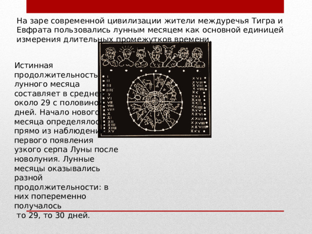На заре современной цивилизации жители междуречья Тигра и Евфрата пользовались лунным месяцем как основной единицей измерения длительных промежутков времени. Истинная продолжительность лунного месяца составляет в среднем около 29 с половиной дней. Начало нового месяца определялось прямо из наблюдений первого появления узкого серпа Луны после новолуния. Лунные месяцы оказывались разной продолжительности: в них попеременно получалось  то 29, то 30 дней. 