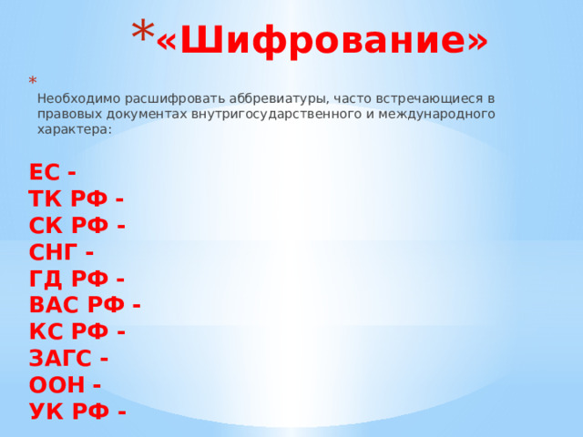 «Шифрование»  Необходимо расшифровать аббревиатуры, часто встречающиеся в правовых документах внутригосударственного и международного характера:  ЕС -  ТК РФ -  СК РФ -  СНГ -  ГД РФ -  ВАС РФ -  КС РФ -  ЗАГС -  ООН -  УК РФ - 