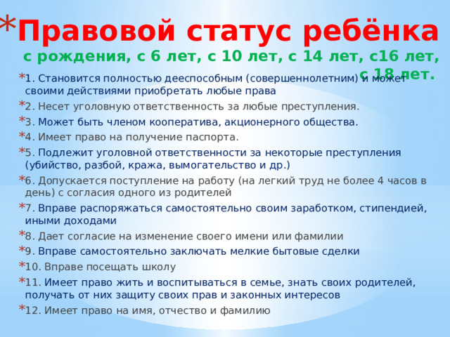 Правовой статус ребёнка  с рождения, с 6 лет, с 10 лет, с 14 лет, с16 лет, с 18 лет. 1. Становится полностью дееспособным (совершеннолетним) и может своими действиями приобретать любые права 2. Несет уголовную ответственность за любые преступления. 3. Может быть членом кооператива, акционерного общества. 4. Имеет право на получение паспорта. 5. Подлежит уголовной ответственности за некоторые преступления (убийство, разбой, кража, вымогательство и др.) 6. Допускается поступление на работу (на легкий труд не более 4 часов в день) с согласия одного из родителей 7. Вправе распоряжаться самостоятельно своим заработком, стипендией, иными доходами 8. Дает согласие на изменение своего имени или фамилии 9. Вправе самостоятельно заключать мелкие бытовые сделки 10. Вправе посещать школу 11. Имеет право жить и воспитываться в семье, знать своих родителей, получать от них защиту своих прав и законных интересов 12. Имеет право на имя, отчество и фамилию 