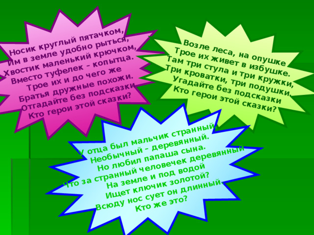 Носик круглый пятачком, Им в земле удобно рыться, Хвостик маленький крючком, Вместо туфелек – копытца. Трое их и до чего же Братья дружные похожи. Отгадайте без подсказки Кто герои этой сказки? Возле леса, на опушке Трое их живет в избушке. Там три стула и три кружки, Три кроватки, три подушки. Угадайте без подсказки Кто герои этой сказки? У отца был мальчик странный, Необычный – деревянный. Но любил папаша сына. Что за странный человечек деревянный На земле и под водой Ищет ключик золотой? Всюду нос сует он длинный. Кто же это? 