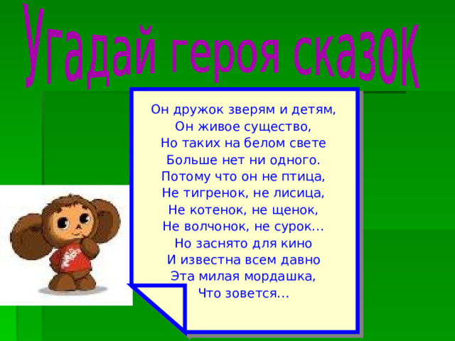 Он дружок зверям и детям, Он живое существо, Но таких на белом свете Больше нет ни одного. Потому что он не птица, Не тигренок, не лисица, Не котенок, не щенок, Не волчонок, не сурок… Но заснято для кино И известна всем давно Эта милая мордашка, Что зовется… 