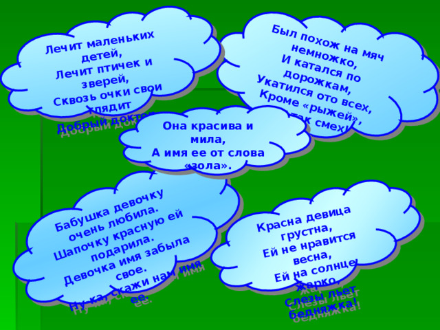 Был похож на мяч немножко, И катался по дорожкам, Укатился ото всех, Кроме «рыжей», вот так смех!  Бабушка девочку очень любила. Шапочку красную ей подарила. Девочка имя забыла свое. Ну-ка, скажи нам имя ее.  Лечит маленьких детей, Лечит птичек и зверей, Сквозь очки свои глядит Добрый доктор… Красна девица грустна, Ей не нравится весна, Ей на солнце жарко, Слезы льет бедняжка! Она красива и мила, А имя ее от слова «зола». 