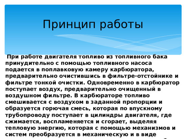 Принцип работы  При работе двигателя топливо из топливного бака принудительно с помощью топливного насоса подается в поплавковую камеру карбюратора, предварительно очистившись в фильтре-отстойнике и фильтре тонкой очистки. Одновременно в карбюратор поступает воздух, предварительно очищенный в воздушном фильтре. В карбюраторе топливо смешивается с воздухом в заданной пропорции и образуется горючая смесь, которая по впускному трубопроводу поступает в цилиндры двигателя, где сжимается, воспламеняется и сгорает, выделяя тепловую энергию, которая с помощью механизмов и систем преобразуется в механическую и в виде крутящего момента передается на колеса автомобиля, приводя его в движение. Отработавшие газы по выпускному трубопроводу отводятся в атмосферу . 