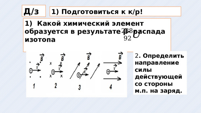 Д/з 1) Подготовиться к к/р! 1) Какой химический элемент образуется в результате β- распада изотопа  2 . Определить направление силы действующей со стороны м.п. на заряд.  