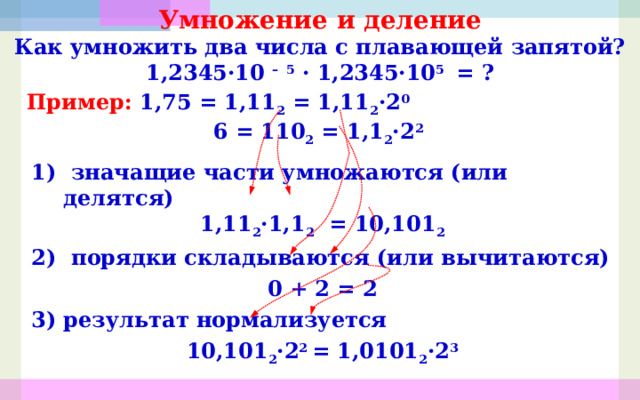 Умножение и деление Как умножить два числа с плавающей запятой? 1,2345 ·10 –  5 · 1,2345 ·10 5 = ? Пример: 1,75 = 1,11 2 = 1,11 2 ·2 0  6 = 110 2 = 1,1 2 ·2 2 1) значащие части умножаются (или делятся) 1,11 2 · 1,1 2 = 10,101 2 2) порядки складываются (или вычитаются) 0 + 2 = 2 результат нормализуется 10,101 2 ·2 2 = 1,0101 2 ·2 3 