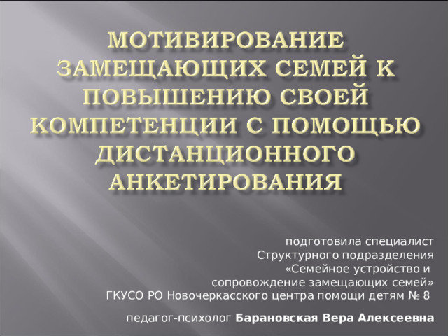 Здравствуйте, уважаемые коллеги. Я представляю Новочеркасский центр помощи детям № 8. Педагог-психолог Барановская Вера Алексеевна. Тема моего выступления сегодня «Мотивирование замещающих семей к повышению своей компетенции с помощью дистанционного анкетирования. подготовила специалист Структурного подразделения «Семейное устройство и сопровождение замещающих семей» ГКУСО РО Новочеркасского центра помощи детям № 8 педагог-психолог Барановская Вера Алексеевна  
