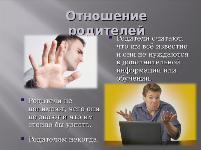 Отношение родителей Родители считают, что им всё известно и они не нуждаются в дополнительной информации или обучении. Мы все уже не раз сталкивались с неоднозначным отношением родителей к повышению своей компетентности или к обучению. Я обнаружила три варианта родительского подхода к данному вопросу: 1. Либо родители считают, что им всё известно и они не нуждаются в дополнительной информации или обучении. Они уже пожили, и удивить их уже нечем. 2. Либо родители просто не в курсе, чего они не знают и что им стоило бы узнать. Какой полезной информацией мы с вами обладаем и насколько она смогла облегчить им жизнь. 3. Либо родителям просто некогда. Вроде бы в семье нет особых проблем, вроде бы они и не против что-либо узнать, но мотивация их недостаточна для того, чтобы выделить время и сфокусироваться на повышении своей компетенции. Родители не понимают, чего они не знают и что им стоило бы узнать. Родителям некогда.  