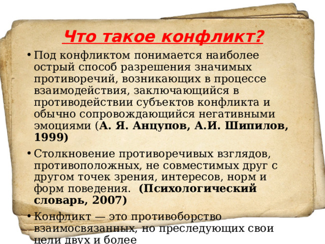 Что такое конфликт? Под конфликтом понимается наиболее острый способ разрешения значимых противоречий, возникающих в процессе взаимодействия, заключающийся в противодействии субъектов конфликта и обычно сопровождающийся негативными эмоциями ( А. Я. Анцупов, А.И. Шипилов, 1999) Столкновение противоречивых взглядов, противоположных, не совместимых друг с другом точек зрения, интересов, норм и форм поведения.  (Психологический словарь, 2007) Конфликт — это противоборство взаимосвязанных, но преследующих свои цели двух и более сторон.  (В.И.Сперанский) 