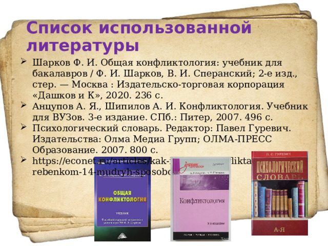 Список использованной литературы Шарков Ф. И. Общая конфликтология: учебник для бакалавров / Ф. И. Шарков, В. И. Сперанский; 2-е изд., стер. — Москва : Издательско-торговая корпорация «Дашков и К», 2020. 236 с.  Анцупов А. Я., Шипилов А. И. Конфликтология. Учебник для ВУЗов. 3-е издание. СПб.: Питер, 2007. 496 с.  Психологический словарь. Редактор: Павел Гуревич. Издательства: Олма Медиа Групп; ОЛМА-ПРЕСС Образование. 2007. 800 с. https://econet.ru/articles/kak-izbezhat-konflikta-s-rebenkom-14-mudryh-sposobov. 