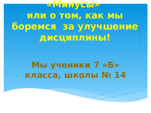 Наши «Плюсы» и «Минусы»  или о том, как мы боремся за улучшение дисциплины!   Мы ученики 7 «Б» класса, школы № 14 