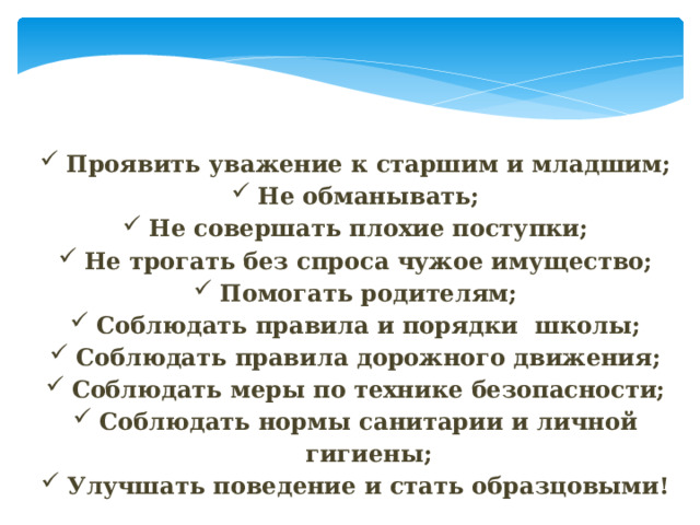 Проявить уважение к старшим и младшим; Не обманывать; Не совершать плохие поступки; Не трогать без спроса чужое имущество; Помогать родителям; Соблюдать правила и порядки школы; Соблюдать правила дорожного движения; Соблюдать меры по технике безопасности; Соблюдать нормы санитарии и личной гигиены; Улучшать поведение и стать образцовыми! 