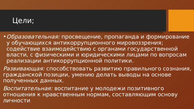 Цели; Образовательная: просвещение, пропаганда и формирование у обучающихся антикоррупционного мировоззрения; содействие взаимодействию с органами государственной власти, с физическими и юридическими лицами по вопросам реализации антикоррупционной политики. Развивающая: способствовать развитию правильного сознания, гражданской позиции, умению делать выводы на основе полученных данных. Воспитательная: воспитание у молодежи позитивного отношения к нравственным нормам, составляющим основу личности 