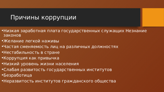 Причины коррупции Низкая заработная плата государственных служащих Незнание законов Желание легкой наживы   Частая сменяемость лиц на различных должностях Нестабильность в стране   Коррупция как привычка Низкий уровень жизни населения    Слабая развитость государственных институтов Безработица   Неразвитость институтов гражданского общества 