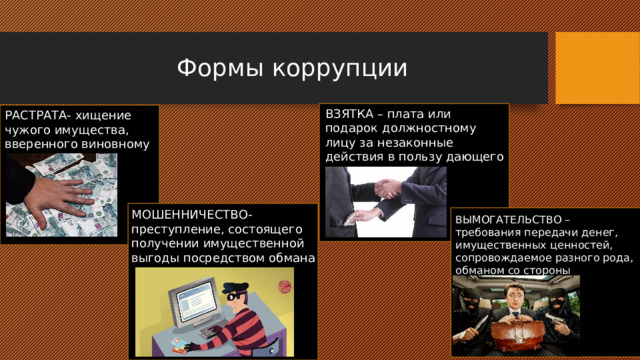 Формы коррупции ВЗЯТКА – плата или подарок должностному лицу за незаконные действия в пользу дающего РАСТРАТА- хищение чужого имущества, вверенного виновному МОШЕННИЧЕСТВО- преступление, состоящего получении имущественной выгоды посредством обмана ВЫМОГАТЕЛЬСТВО – требования передачи денег, имущественных ценностей, сопровождаемое разного рода, обманом со стороны вымогателей 