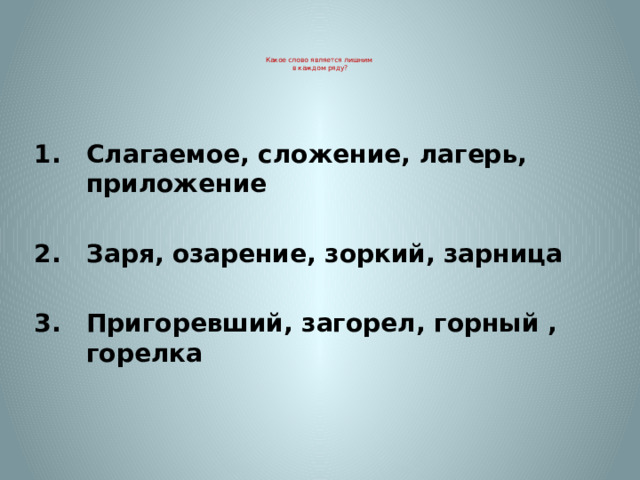     Какое слово является лишним  в каждом ряду?     Слагаемое, сложение, лагерь, приложение  Заря, озарение, зоркий, зарница  Пригоревший, загорел, горный , горелка 