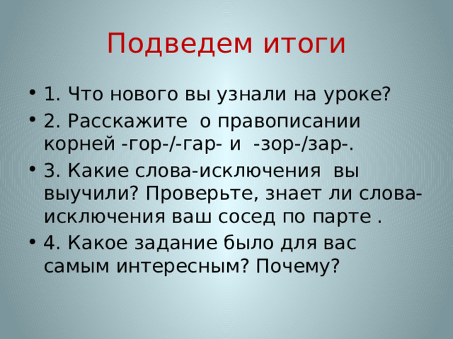 Подведем итоги 1. Что нового вы узнали на уроке? 2. Расскажите о правописании корней -гор-/-гар- и -зор-/зар-. 3. Какие слова-исключения вы выучили? Проверьте, знает ли слова-исключения ваш сосед по парте . 4. Какое задание было для вас самым интересным? Почему? 