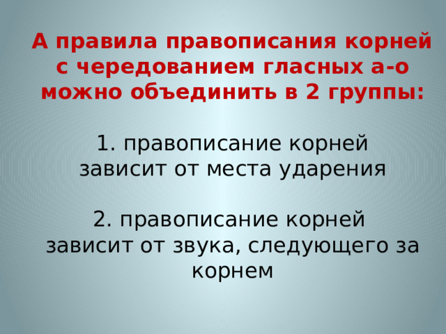  А правила правописания корней  с чередованием гласных а-о можно объединить в 2 группы:   1. правописание корней  зависит от места ударения   2. правописание корней  зависит от звука, следующего за корнем   