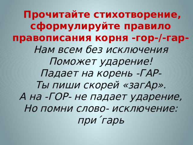  Прочитайте стихотворение, cформулируйте правило правописания корня -гор-/-гар-   Нам всем без исключения  Поможет ударение!  Падает на корень -ГАР-  Ты пиши скорей «загАр».  А на -ГОР- не падает ударение,  Но помни слово- исключение:  при´гарь   