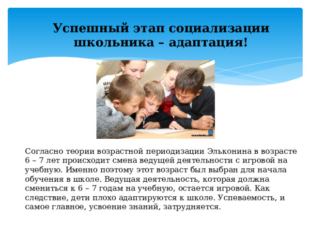 Успешный этап социализации школьника – адаптация! Согласно теории возрастной периодизации Эльконина в возрасте 6 – 7 лет происходит смена ведущей деятельности с игровой на учебную. Именно поэтому этот возраст был выбран для начала обучения в школе. Ведущая деятельность, которая должна смениться к 6 – 7 годам на учебную, остается игровой. Как следствие, дети плохо адаптируются к школе. Успеваемость, и самое главное, усвоение знаний, затрудняется.  