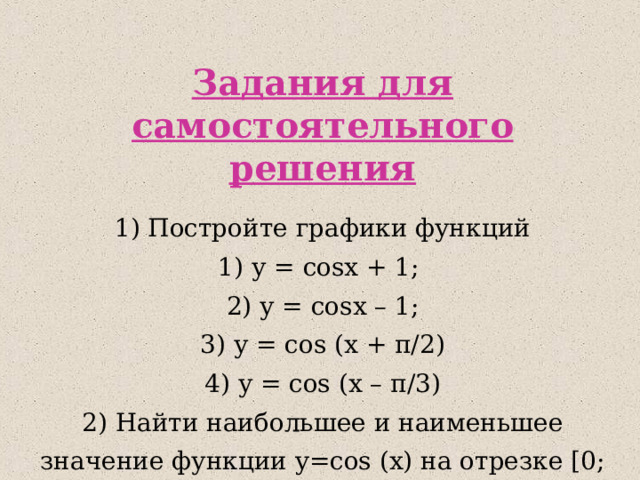 Задания для самостоятельного решения 1) Постройте графики функций 1) у = cos x + 1; 2) у = cos x – 1; 3) у = cos (x + π /2) 4) у = cos (x – π /3) 2 ) Найти наибольшее и наименьшее значение функции y= cos (x) на отрезке [0; 4π/3] 