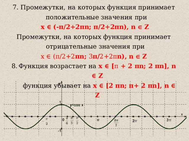 7. Промежутки, на которых функция принимает положительные значения  при  x ∈  ( -π/2+2π n; π/2+2π n), n ∈ Z Промежутки, на которых функция принимает отрицательные значения при x ∈  ( π /2+2 π n; 3 π / 2+2 π n), n ∈ Z Функция возрастает на x ∈ [ π + 2 π n; 2 π n ] , n ∈ Z  функция убывает на  x ∈ [ 2 π n ;  π + 2 π n ] , n ∈ Z 