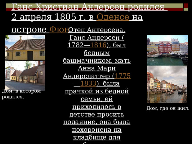 Ганс Христиан Андерсен родился 2 апреля 1805 г. в Оденсе на острове Фюн . Отец Андерсена, Ганс Андерсен ( 1782 — 1816 ), был бедным башмачником, мать Анна Мари Андерсдаттер ( 1775 — 1833 ), была прачкой из бедной семьи, ей приходилось в детстве просить подаяние, она была похоронена на кладбище для бедных. Дом, в котором родился. Дом, где он жил. 