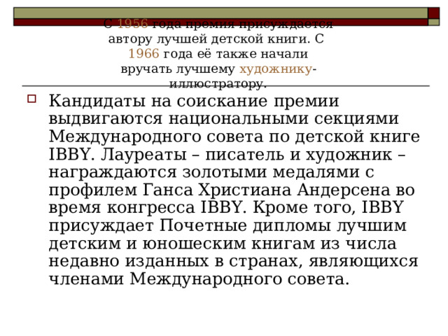 С 1956 года премия присуждается автору лучшей детской книги. С 1966 года её также начали вручать лучшему художнику -иллюстратору.    Кандидаты на соискание премии выдвигаются национальными секциями Международного совета по детской книге IBBY. Лауреаты – писатель и художник – награждаются золотыми медалями с профилем Ганса Христиана Андерсена во время конгресса IBBY. Кроме того, IBBY присуждает Почетные дипломы лучшим детским и юношеским книгам из числа недавно изданных в странах, являющихся членами Международного совета. 