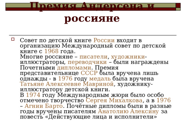 Премия Андерсена и россияне   Совет по детской книге России входит в организацию Международный совет по детской книге с 1968 года.  Многие россияне – писатели , художники -иллюстраторы, переводчики – были награждены Почетными дипломами . Премия представительнице СССР была вручена лишь однажды - в 1976 году медаль была вручена Татьяне Алексеевне Мавриной , художнику-иллюстратору детской книги.  В 1974 году Международным жюри было особо отмечено творчество Сергея Михалкова , а в 1976 – Агнии Барто . Почётные дипломы были в разные годы вручены писателям Анатолию Алексину за повесть «Действующие лица и исполнители» 