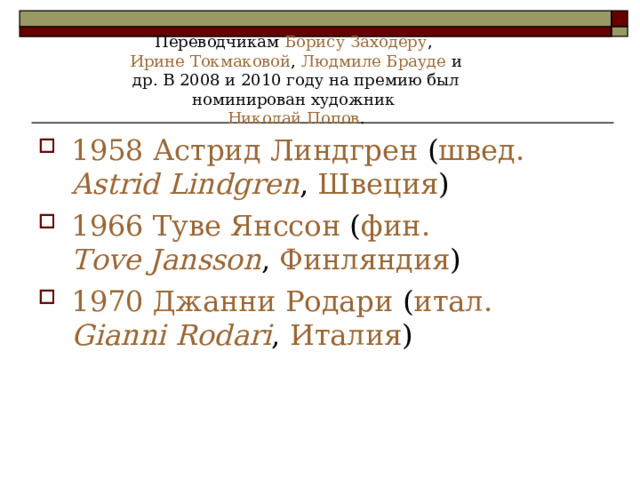 Переводчикам Борису Заходеру , Ирине Токмаковой , Людмиле Брауде и др. В 2008 и 2010 году на премию был номинирован художник Николай Попов . 1958 Астрид Линдгрен ( швед. Astrid Lindgren , Швеция ) 1966 Туве Янссон ( фин. Tove Jansson , Финляндия ) 1970 Джанни Родари ( итал.   Gianni Rodari , Италия ) 