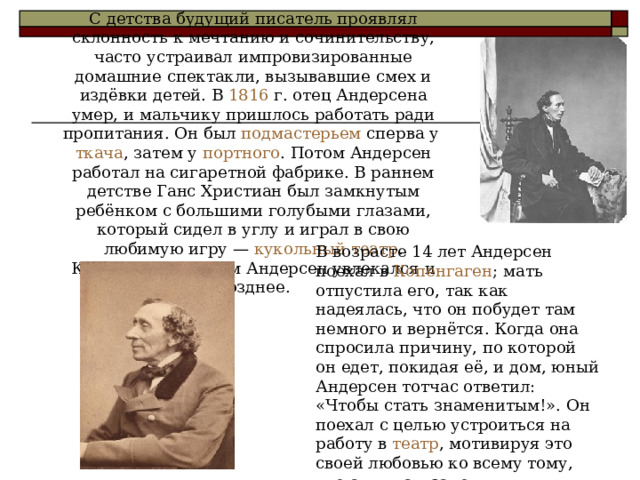 С детства будущий писатель проявлял склонность к мечтанию и сочинительству, часто устраивал импровизированные домашние спектакли, вызывавшие смех и издёвки детей. В 1816 г. отец Андерсена умер, и мальчику пришлось работать ради пропитания. Он был подмастерьем сперва у ткача , затем у портного . Потом Андерсен работал на сигаретной фабрике. В раннем детстве Ганс Христиан был замкнутым ребёнком с большими голубыми глазами, который сидел в углу и играл в свою любимую игру — кукольный театр . Кукольным театром Андерсен увлекался и позднее. В возрасте 14 лет Андерсен поехал в Копенгаген ; мать отпустила его, так как надеялась, что он побудет там немного и вернётся. Когда она спросила причину, по которой он едет, покидая её, и дом, юный Андерсен тотчас ответил: «Чтобы стать знаменитым!». Он поехал с целью устроиться на работу в театр , мотивируя это своей любовью ко всему тому, что с ним связано. 