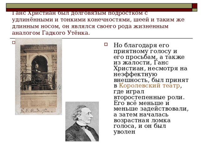 Ганс Христиан был долговязым подростком с удлинёнными и тонкими конечностями, шеей и таким же длинным носом, он являлся своего рода жизненным аналогом Гадкого Утёнка. Но благодаря его приятному голосу и его просьбам, а также из жалости, Ганс Христиан, несмотря на неэффектную внешность, был принят в Королевский театр , где играл второстепенные роли. Его всё меньше и меньше задействовали, а затем началась возрастная ломка голоса, и он был уволен 