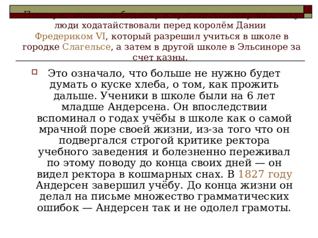 Посочувствовавшие бедному и чувствительному мальчику люди ходатайствовали перед королём Дании Фредериком VI , который разрешил учиться в школе в городке Слагельсе , а затем в другой школе в Эльсиноре за счет казны. Это означало, что больше не нужно будет думать о куске хлеба, о том, как прожить дальше. Ученики в школе были на 6 лет младше Андерсена. Он впоследствии вспоминал о годах учёбы в школе как о самой мрачной поре своей жизни, из-за того что он подвергался строгой критике ректора учебного заведения и болезненно переживал по этому поводу до конца своих дней — он видел ректора в кошмарных снах. В 1827 году Андерсен завершил учёбу. До конца жизни он делал на письме множество грамматических ошибок — Андерсен так и не одолел грамоты. 