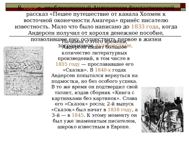 В 1829 г. опубликованный Андерсеном фантастический рассказ «Пешее путешествие от канала Холмен к восточной оконечности Амагера» принёс писателю известность. Мало что было написано до 1833 года , когда Андерсен получил от короля денежное пособие, позволившее ему осуществить первое в жизни заграничное путешествие . Начиная с этого времени, Андерсен пишет большое количество литературных произведений, в том числе в 1835 году — прославившие его «Сказки». В 1840-х годах Андерсен попытался вернуться на подмостки, но без особого успеха. В то же время он подтвердил свой талант, издав сборник «Книга с картинками без картинок». Слава его «Сказок» росла; 2-й выпуск «Сказок» был начат в 1838 году , а 3-й — в 1845 . К этому моменту он был уже знаменитым писателем, широко известным в Европе. 