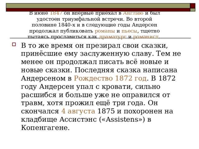 В июне 1847 он впервые приехал в Англию и был удостоен триумфальной встречи. Во второй половине 1840-х и в следующие годы Андерсен продолжал публиковать романы и пьесы , тщетно пытаясь прославиться как драматург и романист . В то же время он презирал свои сказки, принёсшие ему заслуженную славу. Тем не менее он продолжал писать всё новые и новые сказки. Последняя сказка написана Андерсеном в Рождество  1872 год . В 1872 году Андерсен упал с кровати, сильно расшибся и больше уже не оправился от травм, хотя прожил ещё три года. Он скончался 4 августа 1875 и похоронен на кладбище Ассистэнс («Assistens») в Копенгагене. 