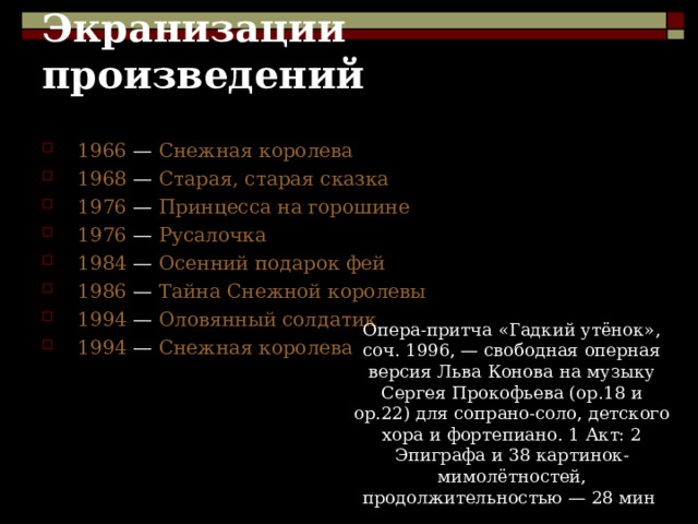 Экранизации произведений 1966 — Снежная королева 1968 — Старая, старая сказка 1976 — Принцесса на горошине 1976 — Русалочка 1984 — Осенний подарок фей 1986 — Тайна Снежной королевы 1994 — Оловянный солдатик 1994 — Снежная королева Опера-притча «Гадкий утёнок», соч. 1996, — свободная оперная версия Льва Конова на музыку Сергея Прокофьева (ор.18 и ор.22) для сопрано-соло, детского хора и фортепиано. 1 Акт: 2 Эпиграфа и 38 картинок-мимолётностей, продолжительностью — 28 мин . 