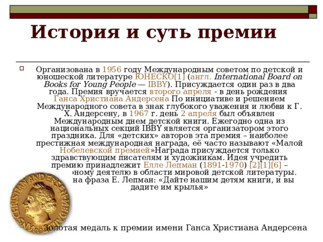 История и суть премии   Организована в 1956 году Международным советом по детской и юношеской литературе ЮНЕСКО [1] ( англ.   International Board on Books for Young People — IBBY ). Присуждается  один  раз  в  два  года . Премия вручается второго апреля - в день рождения Ганса Христиана Андерсена По инициативе и решением Международного совета в знак глубокого уважения и любви к Г. Х. Андерсену, в 1967 г. день 2 апреля был объявлен Международным днем детской книги. Ежегодно одна из национальных секций IBBY является организатором этого праздника. Для «детских» авторов эта премия – наиболее престижная международная награда, её часто называют «Малой Нобелевской премией »Награда присуждается только здравствующим писателям и художникам. Идея учредить премию принадлежит Елле Лепман ( 1891 - 1970 ) [2] [1] [6] – культурному деятелю в области мировой детской литературы. Известна фраза Е. Лепман: «Дайте нашим детям книги, и вы дадите им крылья» Золотая медаль к премии имени Ганса Христиана Андерсена 