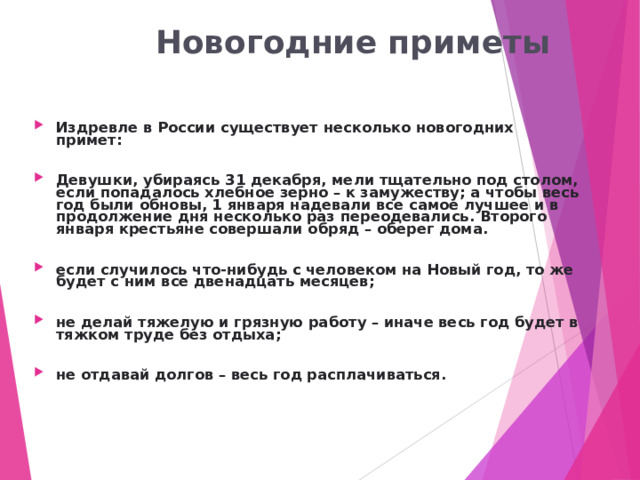  Новогодние приметы Издревле в России существует несколько новогодних примет:  Девушки, убираясь 31 декабря, мели тщательно под столом, если попадалось хлебное зерно – к замужеству; а чтобы весь год были обновы, 1 января надевали все самое лучшее и в продолжение дня несколько раз переодевались. Второго января крестьяне совершали обряд – оберег дома.  если случилось что-нибудь с человеком на Новый год, то же будет с ним все двенадцать месяцев;  не делай тяжелую и грязную работу – иначе весь год будет в тяжком труде без отдыха;  не отдавай долгов – весь год расплачиваться. 