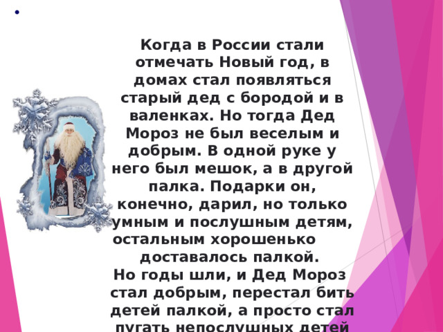  Когда в России стали отмечать Новый год, в домах стал появляться старый дед с бородой и в валенках. Но тогда Дед Мороз не был веселым и добрым. В одной руке у него был мешок, а в другой палка. Подарки он, конечно, дарил, но только умным и послушным детям, остальным хорошенько доставалось палкой. Но годы шли, и Дед Мороз стал добрым, перестал бить детей палкой, а просто стал пугать непослушных детей страшными сказками. 