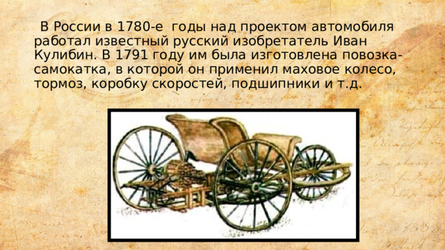  В России в 1780-е годы над проектом автомобиля работал известный русский изобретатель Иван Кулибин. В 1791 году им была изготовлена повозка-самокатка, в которой он применил маховое колесо, тормоз, коробку скоростей, подшипники и т.д. 